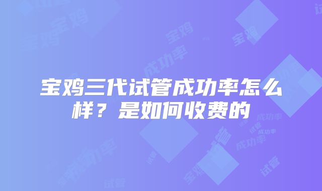 宝鸡三代试管成功率怎么样?是如何收费的