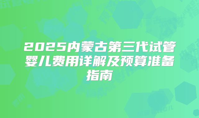 2025内蒙古第三代试管婴儿费用详解及预算准备指南