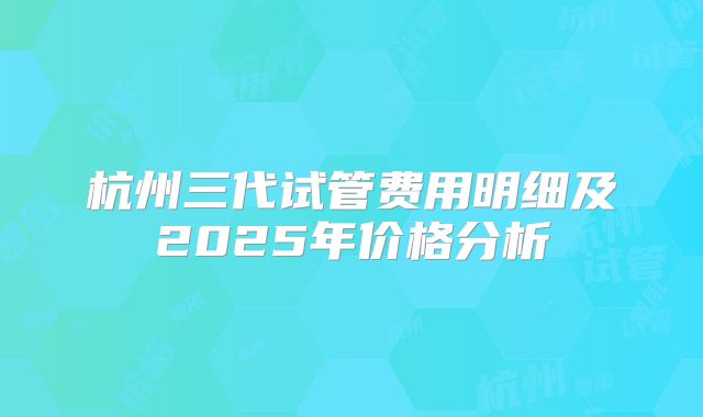 杭州三代试管费用明细及2025年价格分析