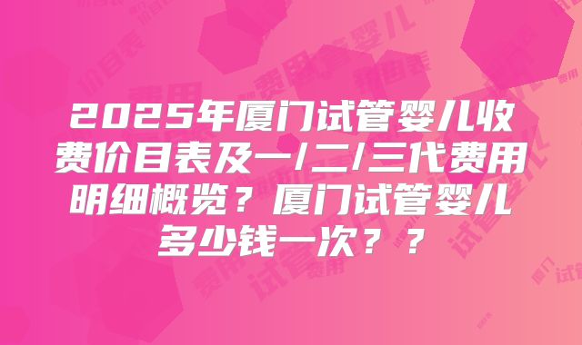 2025年厦门试管婴儿收费价目表及一/二/三代费用明细概览?厦门试管婴儿多少钱一次??