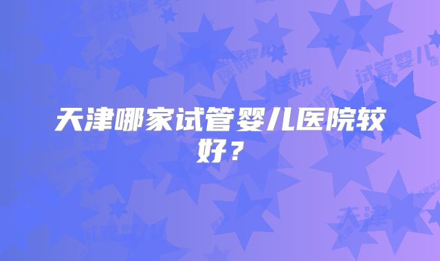 天津哪家试管婴儿医院较好?