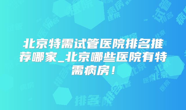 北京特需试管医院排名推荐哪家_北京哪些医院有特需病房!