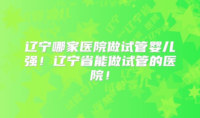 辽宁哪家医院做试管婴儿强!辽宁省能做试管的医院!