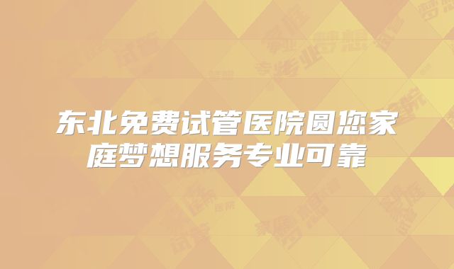 东北免费试管医院圆您家庭梦想服务专业可靠