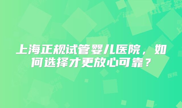 上海正规试管婴儿医院，如何选择才更放心可靠？