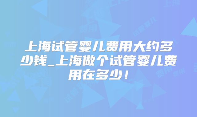 上海试管婴儿费用大约多少钱_上海做个试管婴儿费用在多少!