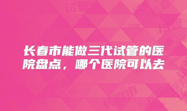 长春市能做三代试管的医院盘点，哪个医院可以去