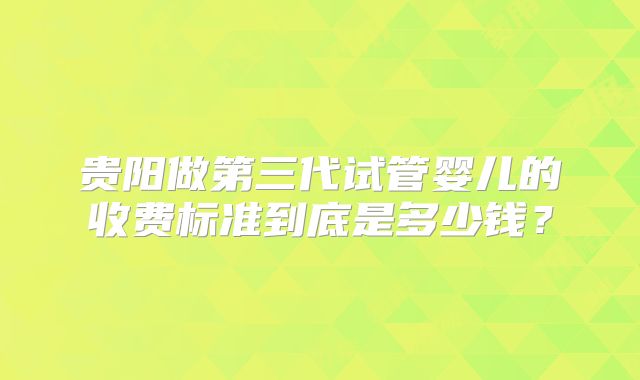贵阳做第三代试管婴儿的收费标准到底是多少钱？