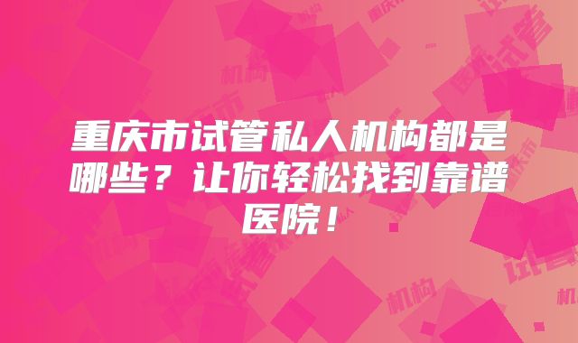 重庆市试管私人机构都是哪些？让你轻松找到靠谱医院！