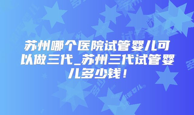 苏州哪个医院试管婴儿可以做三代_苏州三代试管婴儿多少钱！