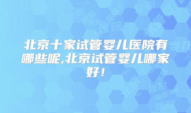 北京十家试管婴儿医院有哪些呢,北京试管婴儿哪家好!