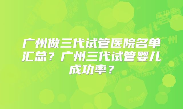 广州做三代试管医院名单汇总?广州三代试管婴儿成功率?