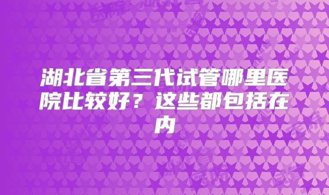 湖北省第三代试管哪里医院比较好?这些都包括在内