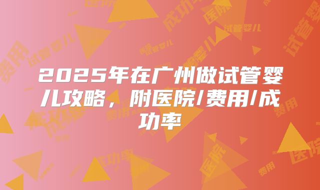 2025年在广州做试管婴儿攻略,附医院/费用/成功率