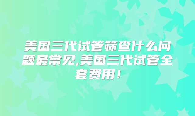 美国三代试管筛查什么问题最常见,美国三代试管全套费用！