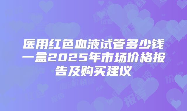 医用红色血液试管多少钱一盒2025年市场价格报告及购买建议