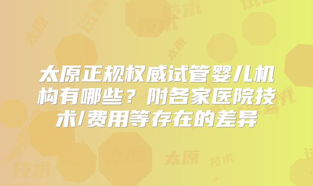 太原正规权威试管婴儿机构有哪些？附各家医院技术/费用等存在的差异