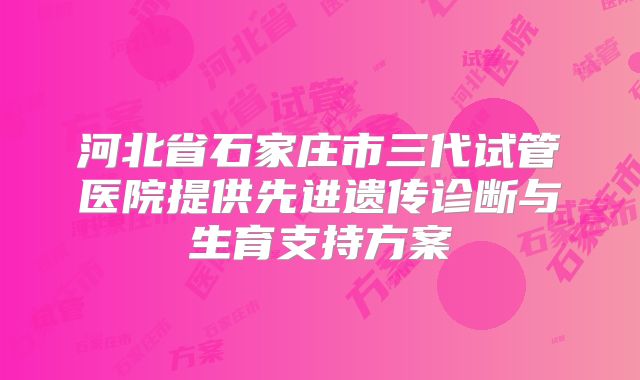 河北省石家庄市三代试管医院提供先进遗传诊断与生育支持方案