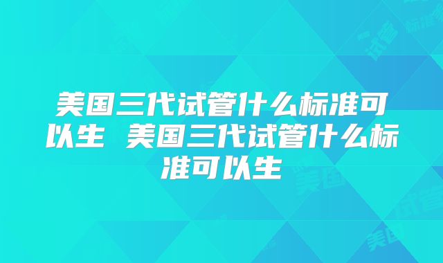 美国三代试管什么标准可以生 美国三代试管什么标准可以生