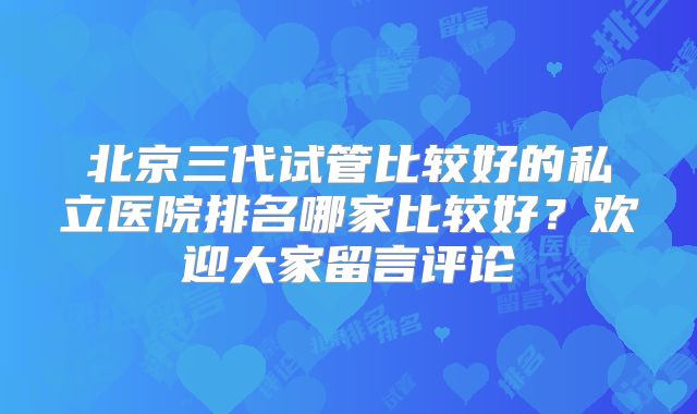 北京三代试管比较好的私立医院排名哪家比较好？欢迎大家留言评论