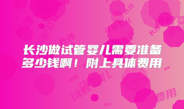长沙做试管婴儿需要准备多少钱啊!附上具体费用