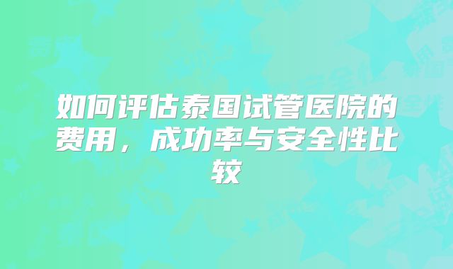 如何评估泰国试管医院的费用，成功率与安全性比较