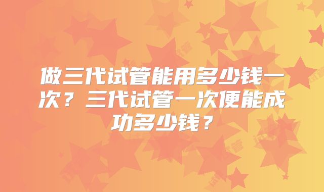 做三代试管能用多少钱一次？三代试管一次便能成功多少钱？