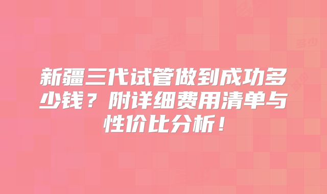 新疆三代试管做到成功多少钱?附详细费用清单与性价比分析!