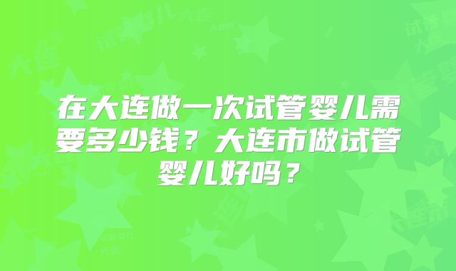 在大连做一次试管婴儿需要多少钱？大连市做试管婴儿好吗？