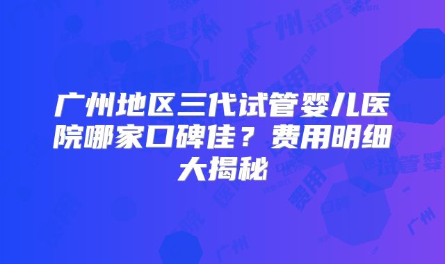 广州地区三代试管婴儿医院哪家口碑佳?费用明细大揭秘