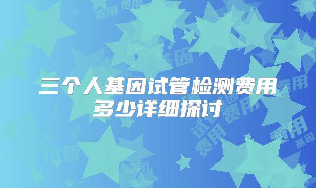 三个人基因试管检测费用多少详细探讨