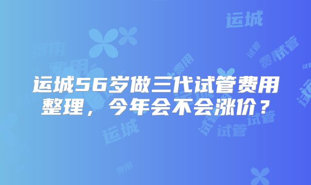 运城56岁做三代试管费用整理,今年会不会涨价?
