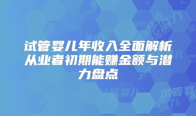 试管婴儿年收入全面解析从业者初期能赚金额与潜力盘点