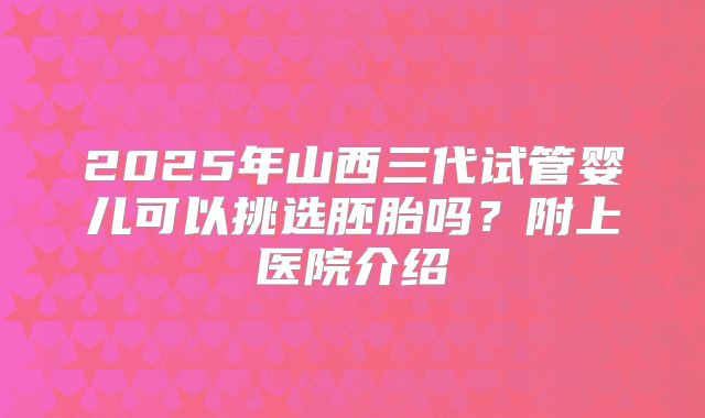 2025年山西三代试管婴儿可以挑选胚胎吗?附上医院介绍