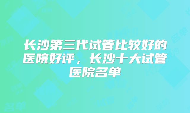 长沙第三代试管比较好的医院好评,长沙十大试管医院名单