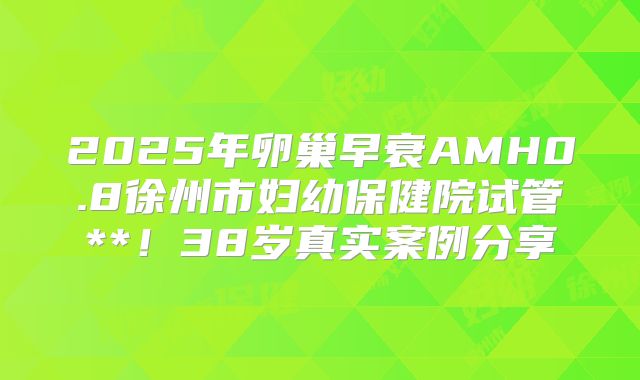 2025年卵巢早衰AMH0.8徐州市妇幼保健院试管**！38岁真实案例分享
