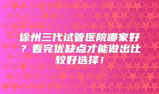 徐州三代试管医院哪家好？看完优缺点才能做出比较好选择！