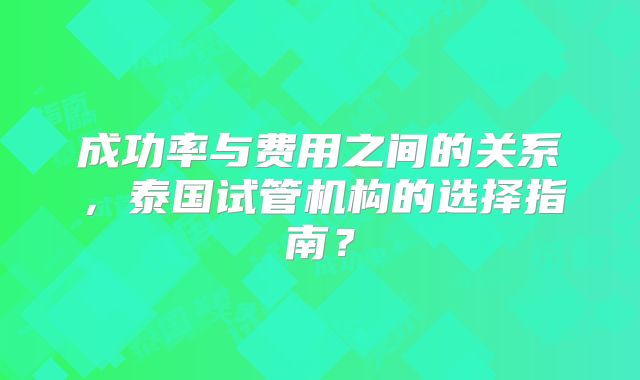 成功率与费用之间的关系，泰国试管机构的选择指南？