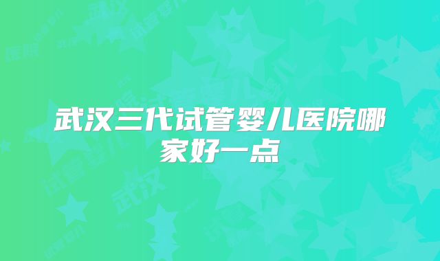 武汉三代试管婴儿医院哪家好一点