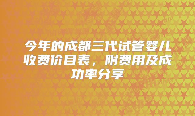 今年的成都三代试管婴儿收费价目表,附费用及成功率分享