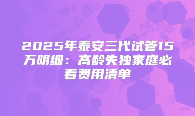 2025年泰安三代试管15万明细:高龄失独家庭必看费用清单
