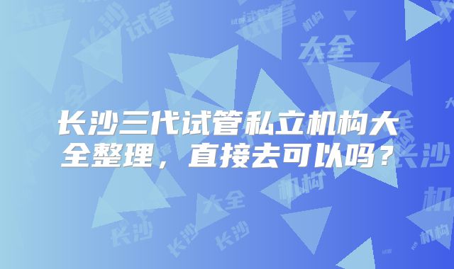 长沙三代试管私立机构大全整理，直接去可以吗？