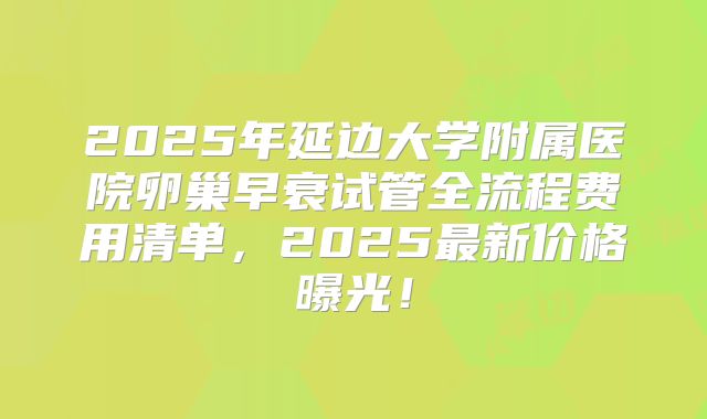 2025年延边大学附属医院卵巢早衰试管全流程费用清单，2025最新价格曝光！