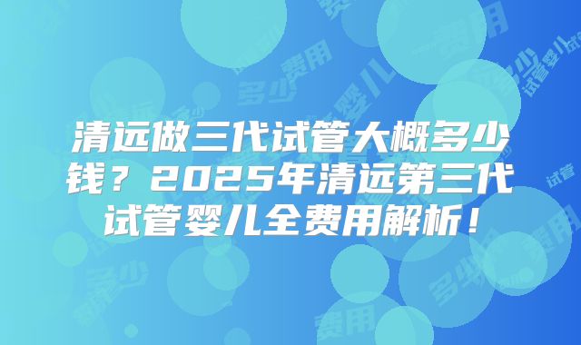清远做三代试管大概多少钱?2025年清远第三代试管婴儿全费用解析!