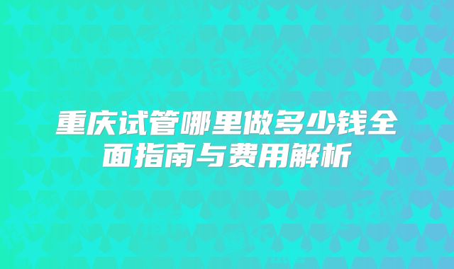 重庆试管哪里做多少钱全面指南与费用解析