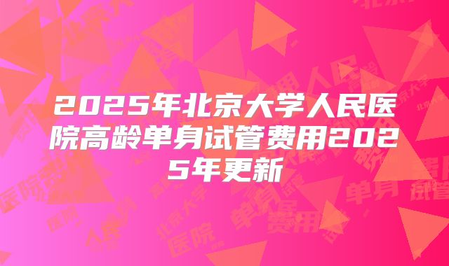 2025年北京大学人民医院高龄单身试管费用2025年更新