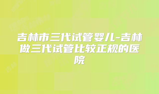 吉林市三代试管婴儿-吉林做三代试管比较正规的医院