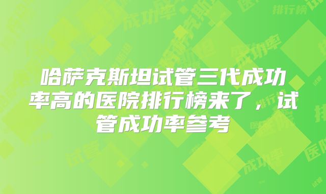 哈萨克斯坦试管三代成功率高的医院排行榜来了，试管成功率参考