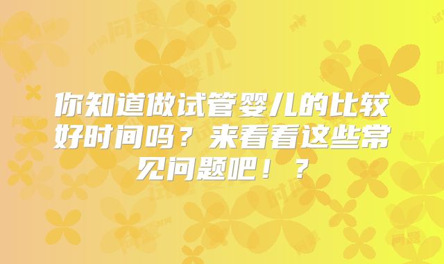 你知道做试管婴儿的比较好时间吗？来看看这些常见问题吧！？