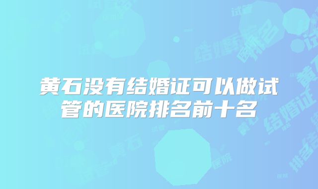黄石没有结婚证可以做试管的医院排名前十名